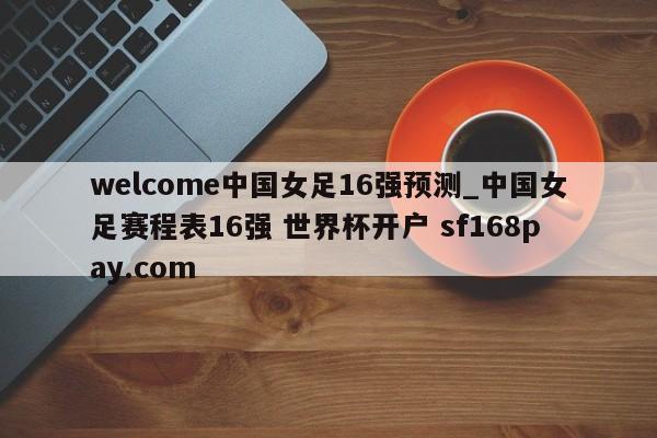welcome中国女足16强预测_中国女足赛程表16强 世界杯开户 sf168pay.com