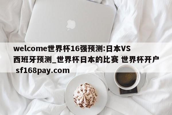 welcome世界杯16强预测:日本VS西班牙预测_世界杯日本的比赛 世界杯开户 sf168pay.com