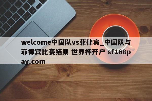welcome中国队vs菲律宾_中国队与菲律宾比赛结果 世界杯开户 sf168pay.com