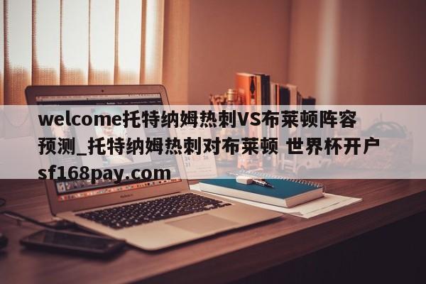 welcome托特纳姆热刺VS布莱顿阵容预测_托特纳姆热刺对布莱顿 世界杯开户 sf168pay.com