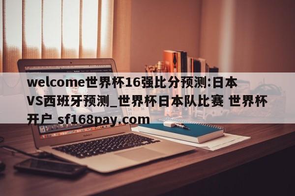 welcome世界杯16强比分预测:日本VS西班牙预测_世界杯日本队比赛 世界杯开户 sf168pay.com