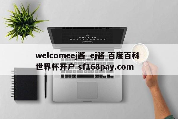 welcomeej酱_ej酱 百度百科 世界杯开户 sf168pay.com