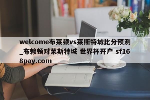 welcome布莱顿vs莱斯特城比分预测_布赖顿对莱斯特城 世界杯开户 sf168pay.com