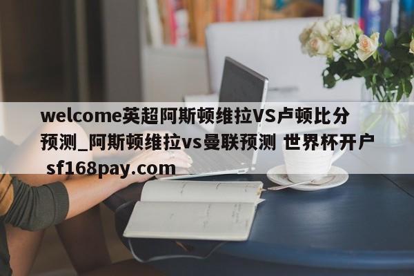welcome英超阿斯顿维拉VS卢顿比分预测_阿斯顿维拉vs曼联预测 世界杯开户 sf168pay.com