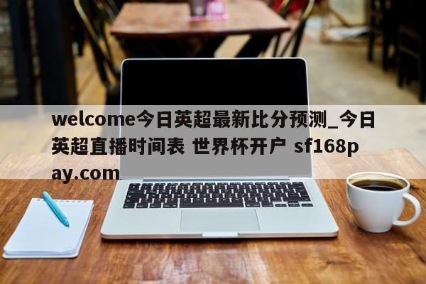 welcome今日英超最新比分预测_今日英超直播时间表 世界杯开户 sf168pay.com