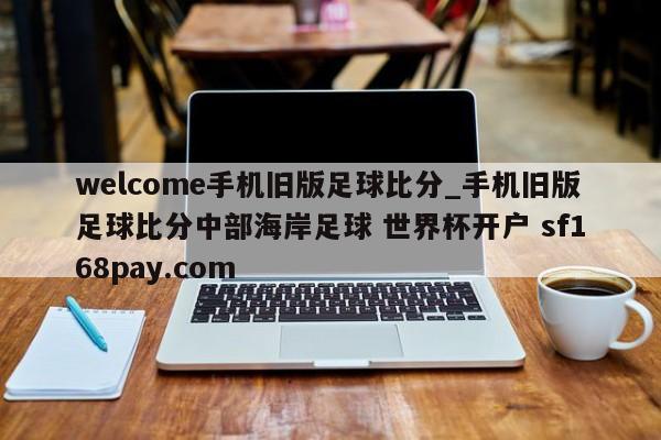 welcome手机旧版足球比分_手机旧版足球比分中部海岸足球 世界杯开户 sf168pay.com