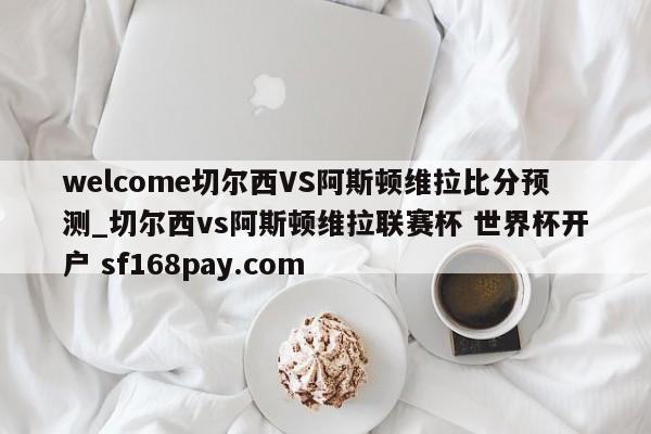 welcome切尔西VS阿斯顿维拉比分预测_切尔西vs阿斯顿维拉联赛杯 世界杯开户 sf168pay.com