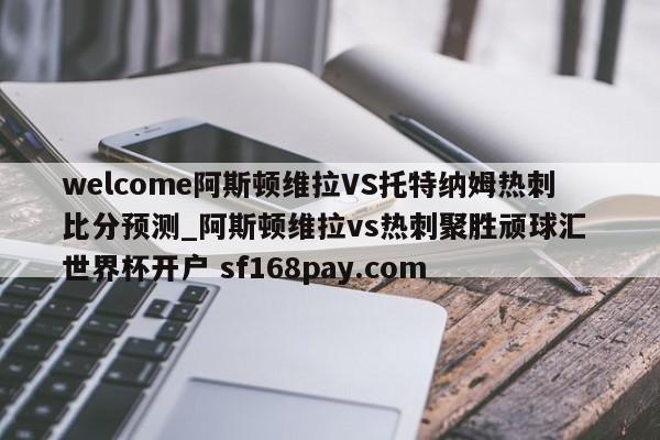 welcome阿斯顿维拉VS托特纳姆热刺比分预测_阿斯顿维拉vs热刺聚胜顽球汇 世界杯开户 sf168pay.com