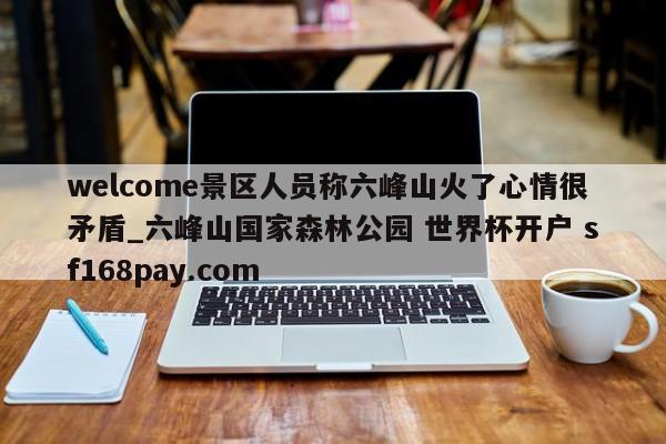welcome景区人员称六峰山火了心情很矛盾_六峰山国家森林公园 世界杯开户 sf168pay.com