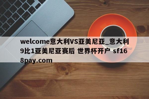 welcome意大利VS亚美尼亚_意大利9比1亚美尼亚赛后 世界杯开户 sf168pay.com