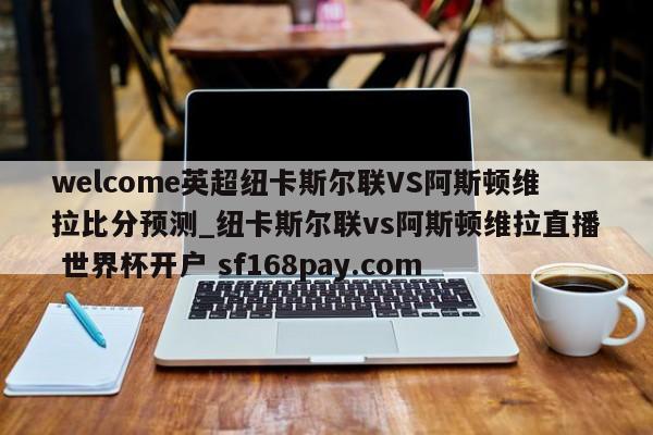 welcome英超纽卡斯尔联VS阿斯顿维拉比分预测_纽卡斯尔联vs阿斯顿维拉直播 世界杯开户 sf168pay.com