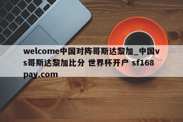 welcome中国对阵哥斯达黎加_中国vs哥斯达黎加比分 世界杯开户 sf168pay.com