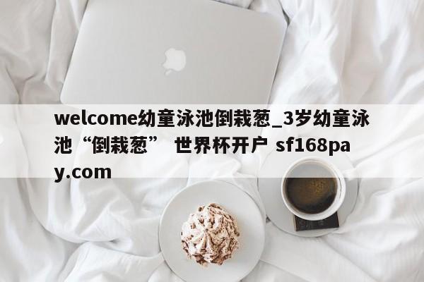 welcome幼童泳池倒栽葱_3岁幼童泳池“倒栽葱” 世界杯开户 sf168pay.com