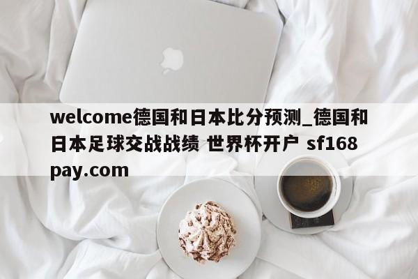 welcome德国和日本比分预测_德国和日本足球交战战绩 世界杯开户 sf168pay.com