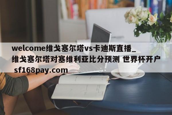 welcome维戈塞尔塔vs卡迪斯直播_维戈塞尔塔对塞维利亚比分预测 世界杯开户 sf168pay.com