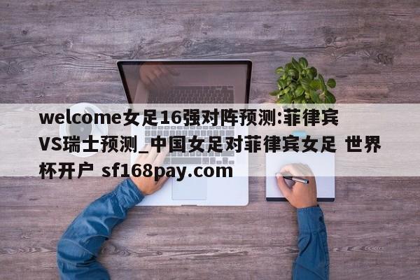 welcome女足16强对阵预测:菲律宾VS瑞士预测_中国女足对菲律宾女足 世界杯开户 sf168pay.com