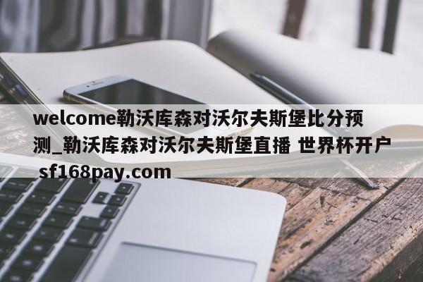 welcome勒沃库森对沃尔夫斯堡比分预测_勒沃库森对沃尔夫斯堡直播 世界杯开户 sf168pay.com