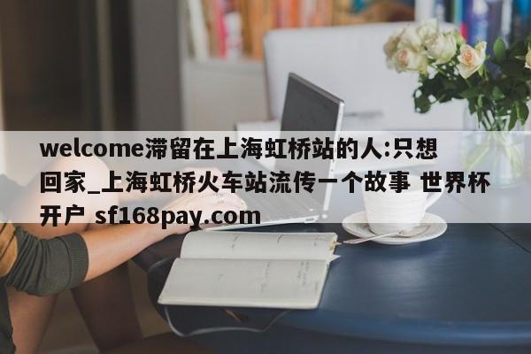 welcome滞留在上海虹桥站的人:只想回家_上海虹桥火车站流传一个故事 世界杯开户 sf168pay.com