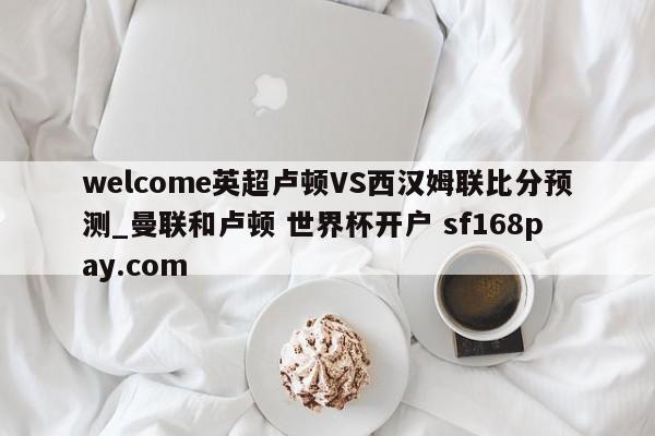 welcome英超卢顿VS西汉姆联比分预测_曼联和卢顿 世界杯开户 sf168pay.com