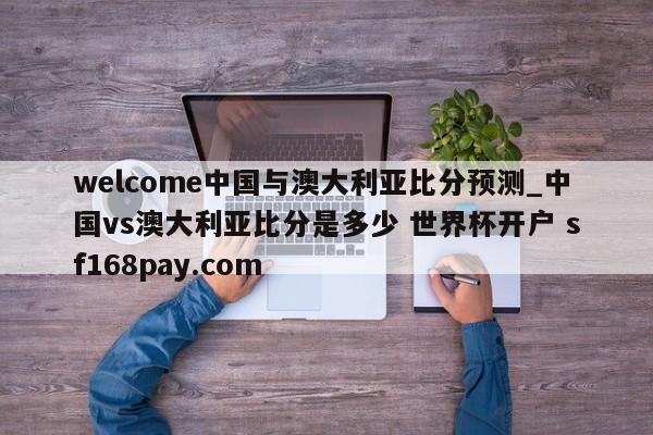 welcome中国与澳大利亚比分预测_中国vs澳大利亚比分是多少 世界杯开户 sf168pay.com