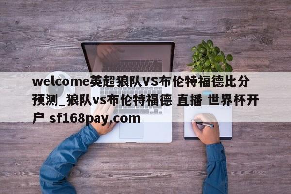 welcome英超狼队VS布伦特福德比分预测_狼队vs布伦特福德 直播 世界杯开户 sf168pay.com