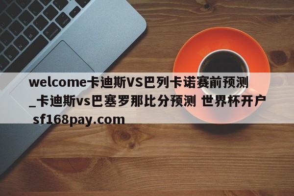 welcome卡迪斯VS巴列卡诺赛前预测_卡迪斯vs巴塞罗那比分预测 世界杯开户 sf168pay.com