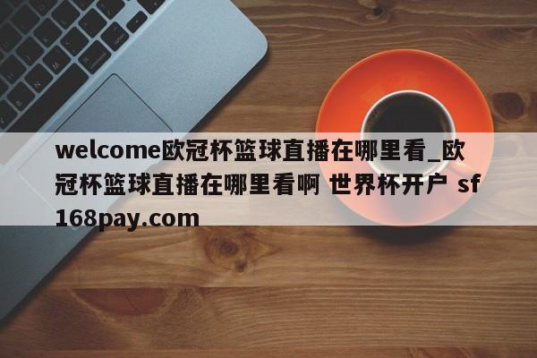 welcome欧冠杯篮球直播在哪里看_欧冠杯篮球直播在哪里看啊 世界杯开户 sf168pay.com