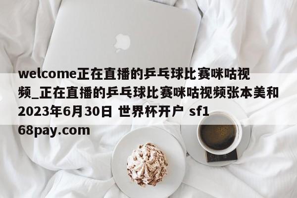 welcome正在直播的乒乓球比赛咪咕视频_正在直播的乒乓球比赛咪咕视频张本美和2023年6月30日 世界杯开户 sf168pay.com
