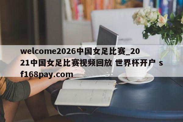 welcome2026中国女足比赛_2021中国女足比赛视频回放 世界杯开户 sf168pay.com