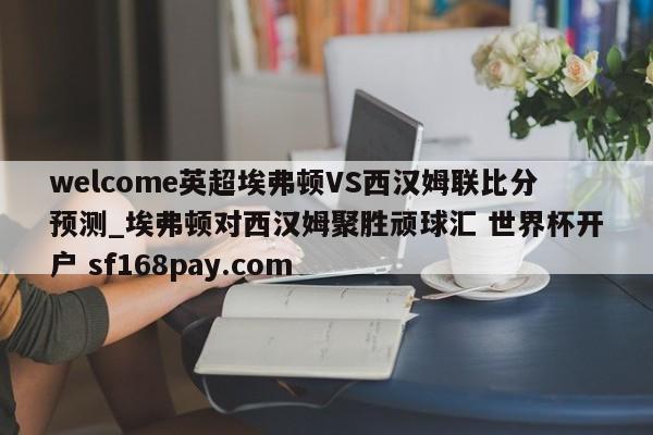 welcome英超埃弗顿VS西汉姆联比分预测_埃弗顿对西汉姆聚胜顽球汇 世界杯开户 sf168pay.com