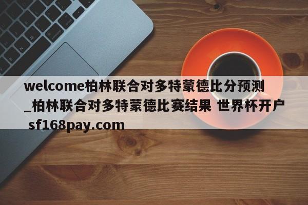 welcome柏林联合对多特蒙德比分预测_柏林联合对多特蒙德比赛结果 世界杯开户 sf168pay.com